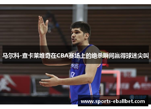 马尔科-查卡莱维奇在CBA赛场上的绝杀瞬间赢得球迷尖叫