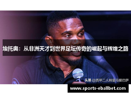埃托奥：从非洲天才到世界足坛传奇的崛起与辉煌之路